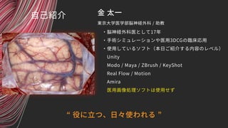金 太一
・脳神経外科医として17年
・手術シミュレーションや医用3DCGの臨床応用
・使用しているソフト（本日ご紹介する内容のレベル）
　Unity
　Modo / Maya / ZBrush / KeyShot
　Real Flow / M...