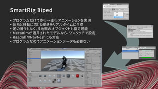 SmartRig Biped
• プログラムだけで歩行～走行アニメーションを実現
• 体系と移動に応じた動きをリアルタイムに生成
• 足の滑りもなく、接地面のオブジェクトも指定可能
• Mecanimが適用されたモデルなら、ワンタッチで設定
• RagdollやNavMeshにも対応
• プログラムなのでアニメーションデータも必要ない
 