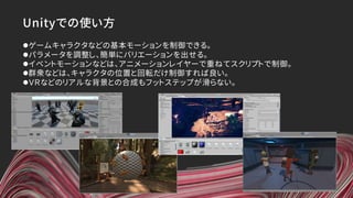 Unityでの使い方
lゲームキャラクタなどの基本モーションを制御できる。
lパラメータを調整し、簡単にバリエーションを出せる。
lイベントモーションなどは、アニメーションレイヤーで重ねてスクリプトで制御。
l群衆などは、キャラクタの位置と回転だけ制御すれば良い。
lＶＲなどのリアルな背景との合成もフットステップが滑らない。
 