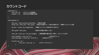 カウントコード
void Start () {
cont_up = 0; //カウントの初期値
length = 1.0; //左右2歩の距離の設定
}
void Update () {
this_pos = this.transform.position; //現在の位置
move_vec = this_pos – this_pos0; //現在の位置から一つ前の位置を引く（移動したベクトル値）
ds_len = move_vec.magnitude; //移動したベクトル値を長さに変える
this_pos0 = this_pos; //現在の位置を保存しておく
cont_up = cont_up + ds_len /length; //移動距離を腰の高さで割り、カウントに足す
cont_footleft = cont_up % 1; //左足のカウント
cont_footright = (cont_up + 0.5f) % 1; //右足のカウント
if (cont_up > 1) {
cont_up = cont_up – 1; //カウントのリセット
}
}
 