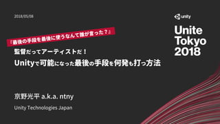 監督だってアーティストだ！
Unityで可能になった最後の手段を何発も打つ方法
Unity Technologies Japan
京野光平 a.k.a. ntny
2018/05/08
 