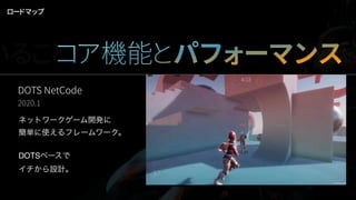 DOTS NetCode
2020.1
ネットワークゲーム開発に
簡単に使えるフレームワーク。
DOTSベースで
イチから設計。
ロードマップ
いることコア機能とパフォーマンスWork
 