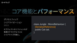ポリモルフィック 
シリアライゼーション
2019.3
ロードマップ
class Cat {}
class Tiger : Cat {}
class Jungle : MonoBehaviour {
   public Cat cat;
}
var myJungle = new Jungle();
// This is clearly a tiger!
myJungle.cat = new Tiger();
// But, after serialize/deserialize
Assert( myJungle.cat.GetType() == typeof(Tiger) ); // evals to false!
// …And further
Assert( myJungle.cat.GetType() == typeof(Cat) );   // evals to true!
オブジェクトのリファレンスが
普通のクラスでもついに
シリアライズ可能に。
class Jungle : MonoBehaviour {
  [SerializeReference]
  public Cat cat;
}
いることコア機能とパフォーマンスWork
 