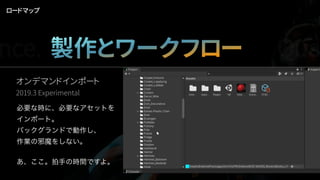 オンデマンドインポート
2019.3 Experimental
必要な時に、必要なアセットを
インポート。
バックグランドで動作し、
作業の邪魔をしない。
あ、ここ。拍手の時間ですよ。
ロードマップ
nce. 製作とワークフロー Qua
 