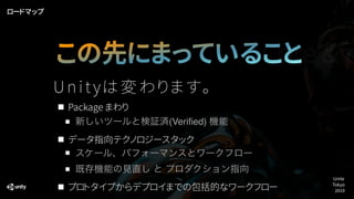 Package まわり
新しいツールと検証済(Veriﬁed) 機能
データ指向テクノロジースタック
スケール、パフォーマンスとワークフロー
既存機能の見直し と プロダクション指向
プロトタイプからデプロイまでの包括的なワークフロー
この先にまっていること
ロードマップ
Core & p
Unite
Tokyo
2019
U n i t yは変わ ります。
 