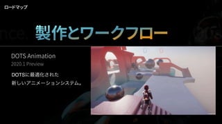 ロードマップ
DOTS Animation
2020.1 Preview
DOTSに最適化された
新しいアニメーションシステム。
nce. 製作とワークフロー Qua
 