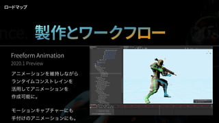 ロードマップ
Freeform Animation
2020.1 Preview
アニメーションを維持しながら
ランタイムコンストレインを
活用してアニメーションを
作成可能に。
モーションキャプチャーにも
手付けのアニメーションにも。
nce. 製作とワークフロー Qua
 