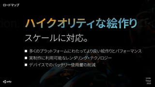 ハイクオリティな絵作り
多くのプラットフォームにわたってより良い絵作りとパフォーマンス
実制作に利用可能なレンダリング・テクノロジー
デバイスでのバッテリー使用量の削減
スケールに対応。
デプロイ
ロードマップ
tion.
Unite
Tokyo
2019
 