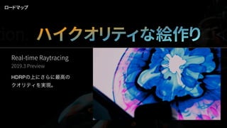 Real-time Raytracing
2019.3 Preview
HDRPの上にさらに最高の
クオリティを実現。
ロードマップ
tion. ハイクオリティな絵作りデプロイ
 