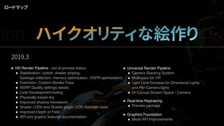 2019.3
ロードマップ
tion. ハイクオリティな絵作りデプロイ
HD Render Pipeline - out of preview status
Stabilization / polish: shader striping,  
Garbage collection, memory optimization, VGPR optimization)
Extension: Custom Render Pass
HDRP Quality settings assets
Look Development tooling
Physically based sky
Improved shadow framework
Shader LODs and Shader graph: LOD Switcher node
Improved Depth of Field
API and graphic features documentation
Universal Render Pipeline
Camera Stacking System
Multi-pass for VR
Light Limit Increase for Directional Lights  
and Per-Camera lights
UI Canvas Screen Space - Camera
Real-time Raytracing
Preview package
Graphics Foundation
Mesh API Improvements
 