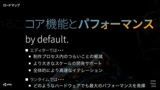 エディターでは・・・
制作プロセス内のつらいことの軽減
より大きなスケールの開発サポート
全体的により高速なイテレーション
ランタイムでは・・・
どのようなハードウェアでも最大のパフォーマンスを発揮
by default.
ロードマップ
コア機能とパフォーマンスいること Work
Unite
Tokyo
2019
 