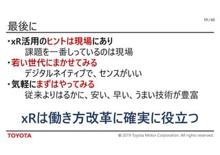 © 2019 Toyota Motor Corporation. All rights reserved.
/ 60
・xR活用のヒントは現場にあり
課題を一番しっているのは現場
・若い世代にまかせてみる
デジタルネイティブで、センスがいい
・気軽にまずはやってみる
従来よりはるかに、安い、早い、うまい技術が豊富
59
xRは働き方改革に確実に役立つ
 
