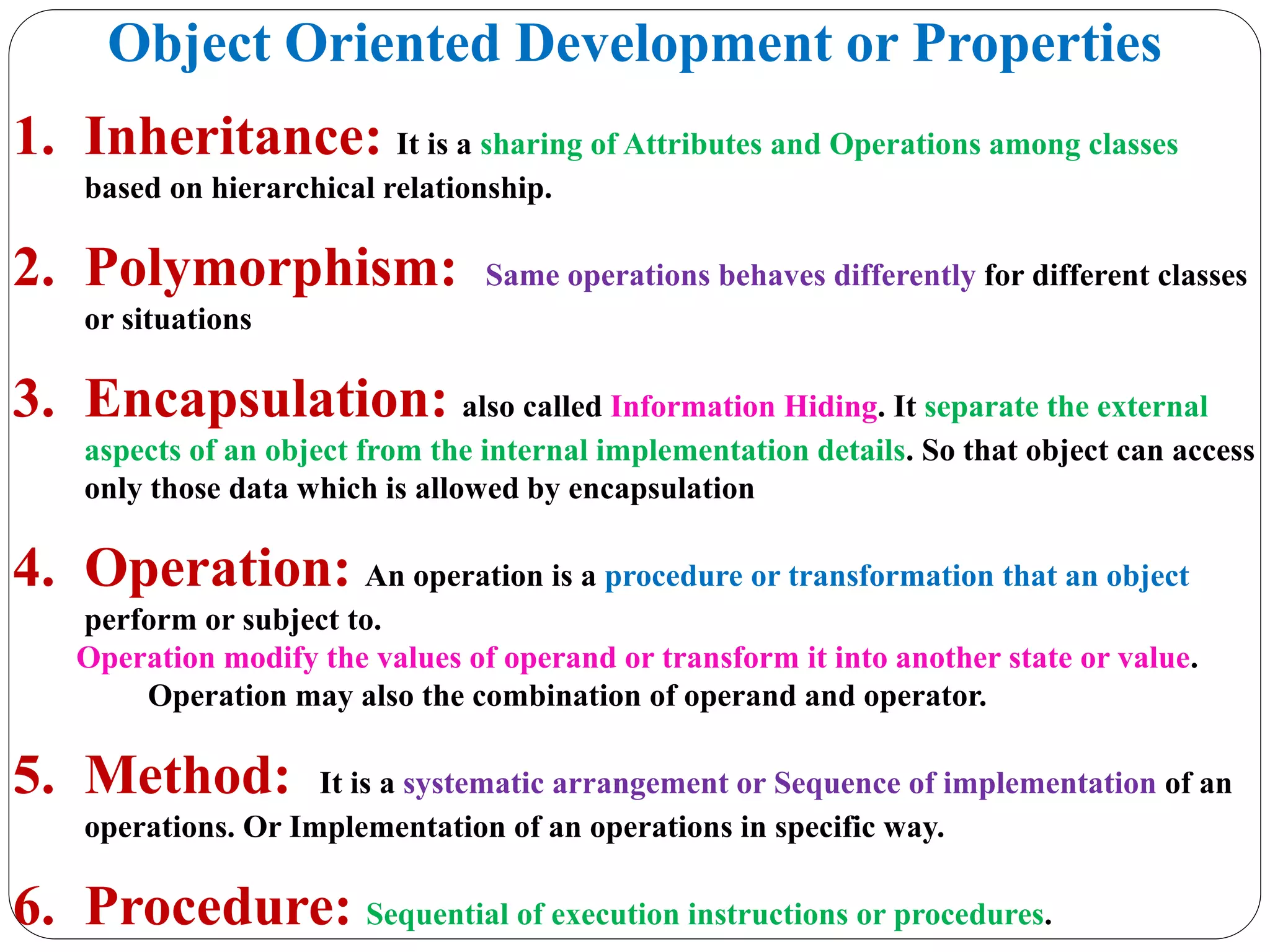 Object Oriented Development or Properties
1. Inheritance: It is a sharing of Attributes and Operations among classes
based on hierarchical relationship.
2. Polymorphism: Same operations behaves differently for different classes
or situations
3. Encapsulation: also called Information Hiding. It separate the external
aspects of an object from the internal implementation details. So that object can access
only those data which is allowed by encapsulation
4. Operation: An operation is a procedure or transformation that an object
perform or subject to.
Operation modify the values of operand or transform it into another state or value.
Operation may also the combination of operand and operator.
5. Method: It is a systematic arrangement or Sequence of implementation of an
operations. Or Implementation of an operations in specific way.
6. Procedure: Sequential of execution instructions or procedures.
 
