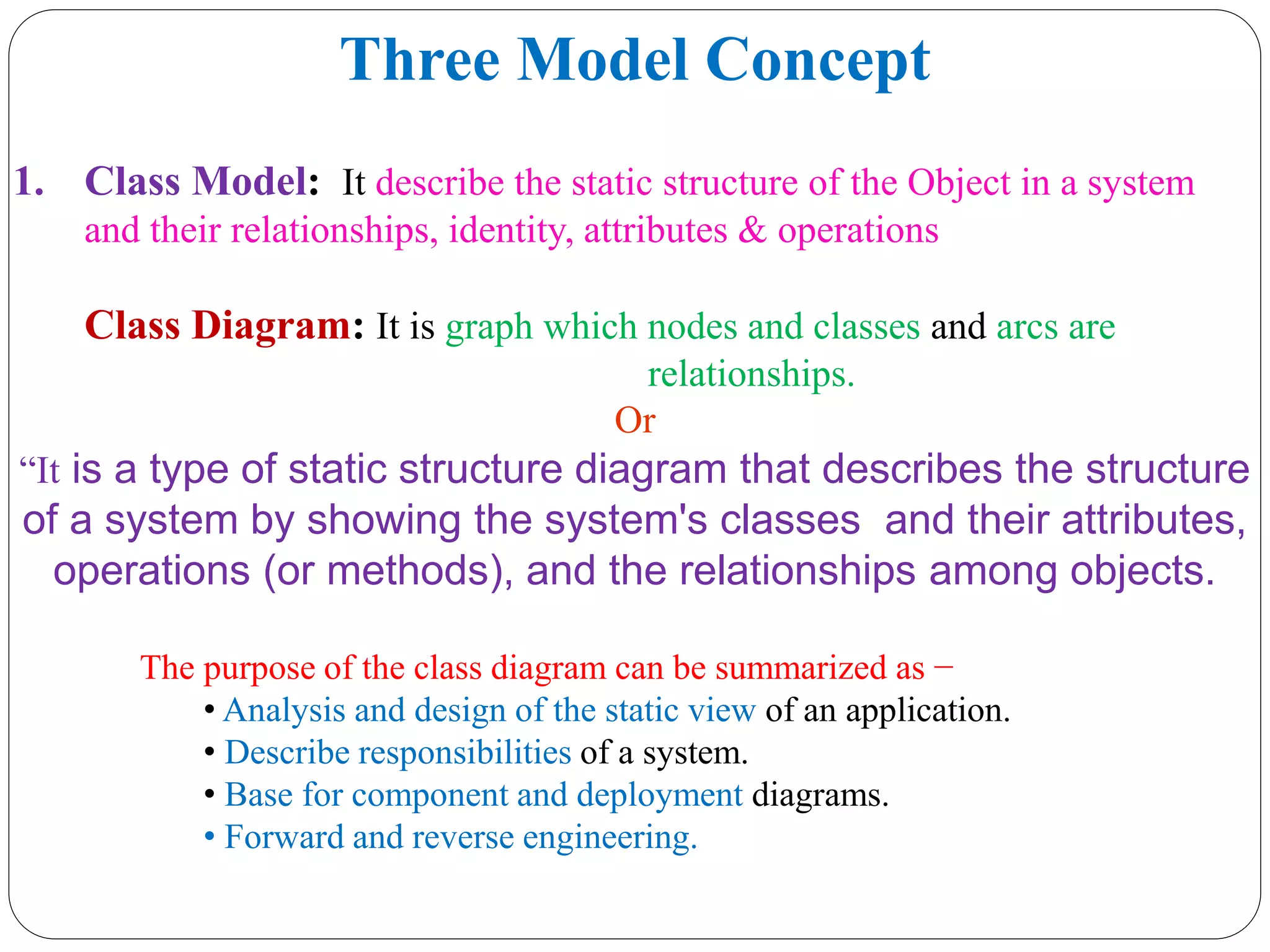 Three Model Concept
1. Class Model: It describe the static structure of the Object in a system
and their relationships, identity, attributes & operations
Class Diagram: It is graph which nodes and classes and arcs are
relationships.
Or
“It is a type of static structure diagram that describes the structure
of a system by showing the system's classes and their attributes,
operations (or methods), and the relationships among objects.
The purpose of the class diagram can be summarized as −
• Analysis and design of the static view of an application.
• Describe responsibilities of a system.
• Base for component and deployment diagrams.
• Forward and reverse engineering.
 