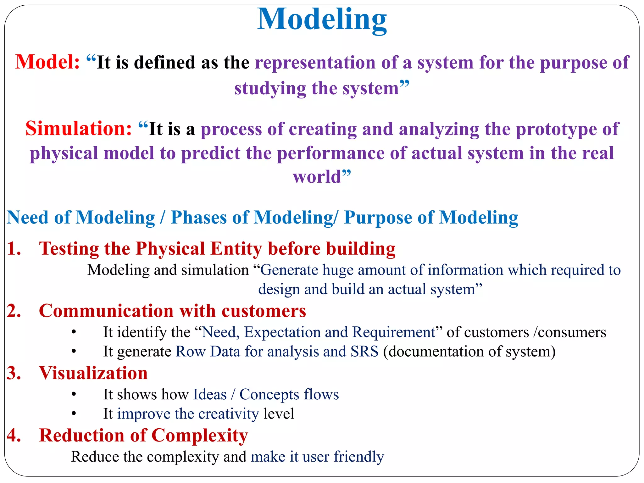 Modeling
Model: “It is defined as the representation of a system for the purpose of
studying the system”
Simulation: “It is a process of creating and analyzing the prototype of
physical model to predict the performance of actual system in the real
world”
Need of Modeling / Phases of Modeling/ Purpose of Modeling
1. Testing the Physical Entity before building
Modeling and simulation “Generate huge amount of information which required to
design and build an actual system”
2. Communication with customers
• It identify the “Need, Expectation and Requirement” of customers /consumers
• It generate Row Data for analysis and SRS (documentation of system)
3. Visualization
• It shows how Ideas / Concepts flows
• It improve the creativity level
4. Reduction of Complexity
Reduce the complexity and make it user friendly
 