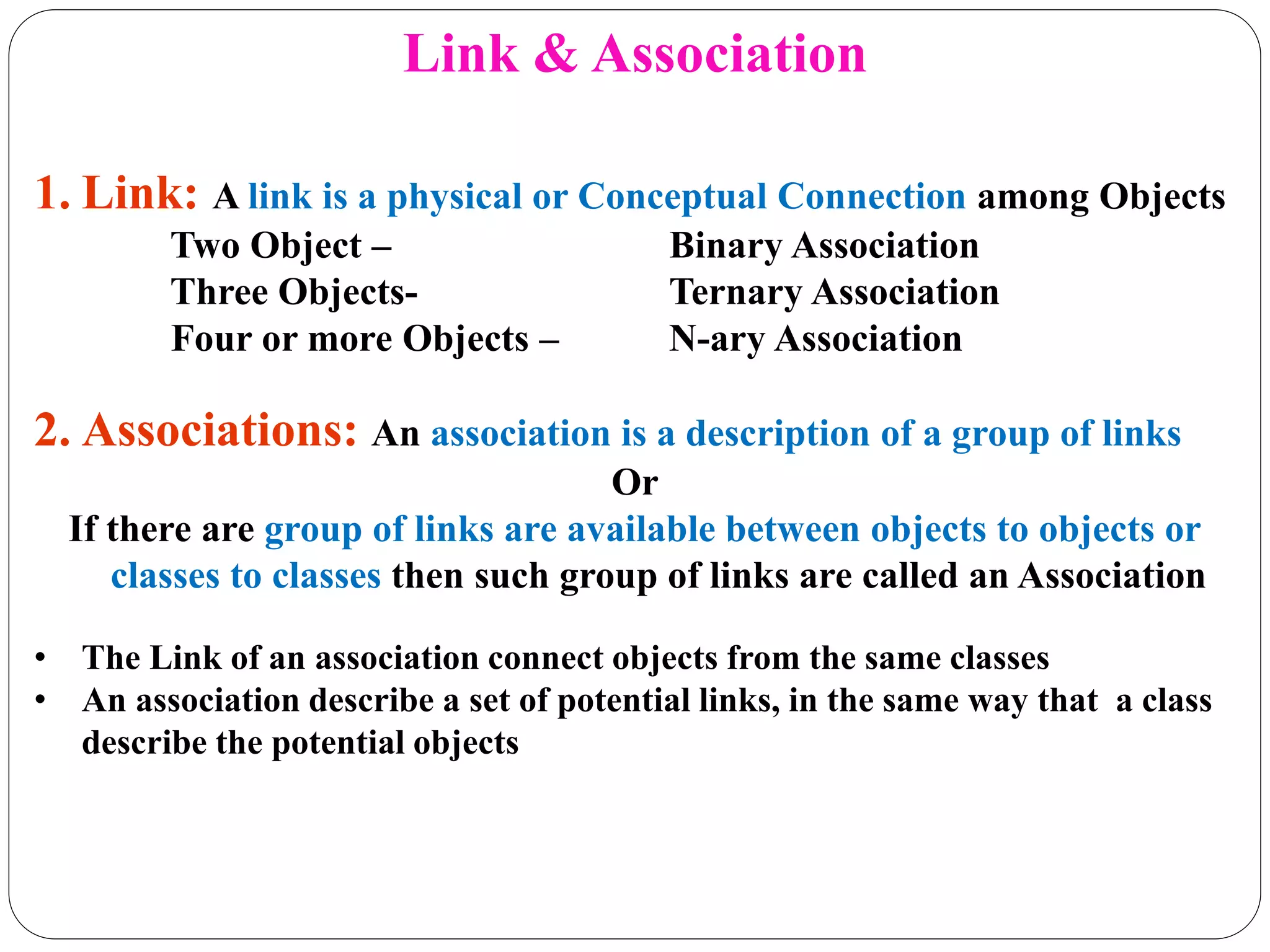 Link & Association
1. Link: A link is a physical or Conceptual Connection among Objects
Two Object – Binary Association
Three Objects- Ternary Association
Four or more Objects – N-ary Association
2. Associations: An association is a description of a group of links
Or
If there are group of links are available between objects to objects or
classes to classes then such group of links are called an Association
• The Link of an association connect objects from the same classes
• An association describe a set of potential links, in the same way that a class
describe the potential objects
 