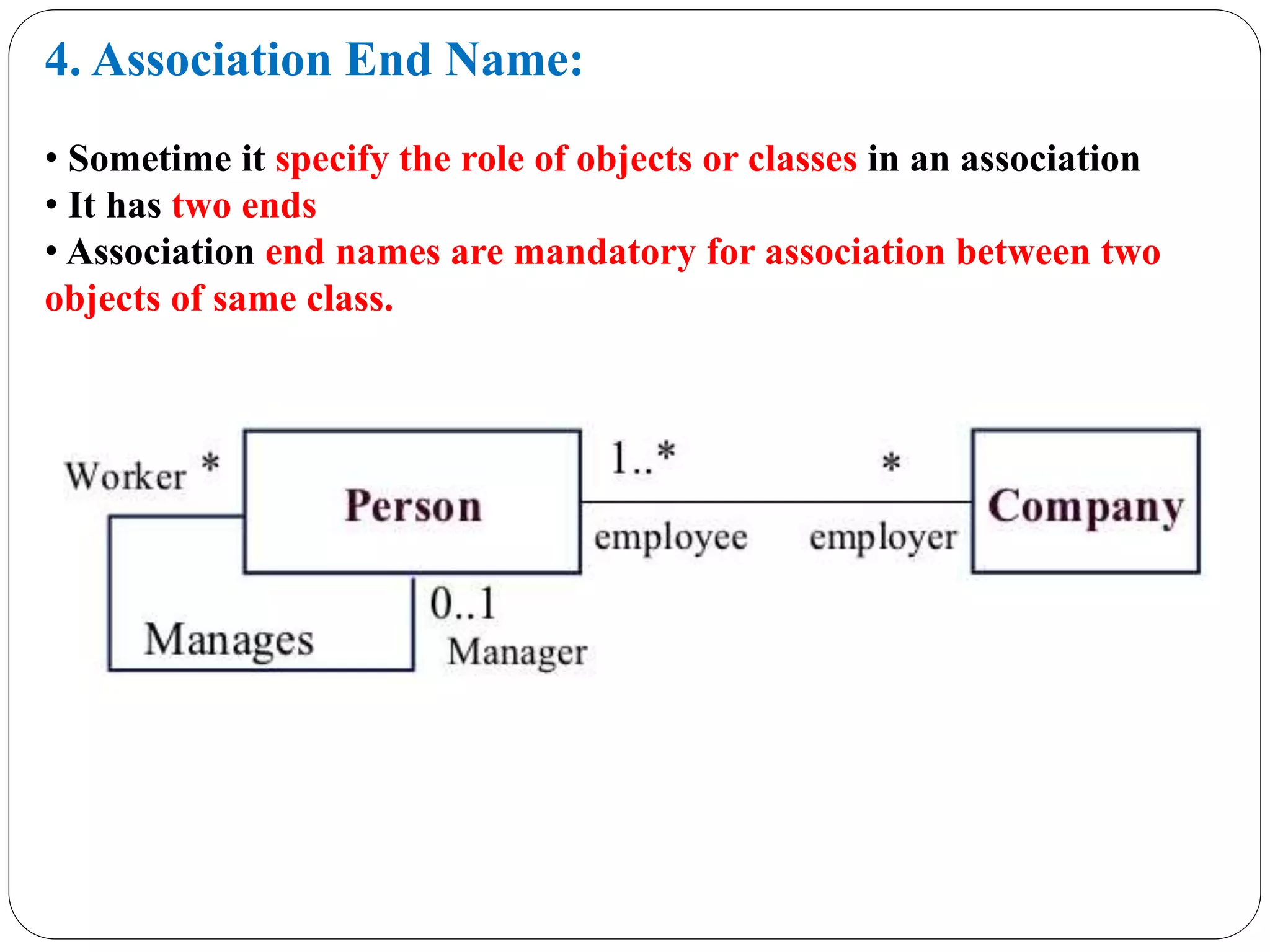 4. Association End Name:
• Sometime it specify the role of objects or classes in an association
• It has two ends
• Association end names are mandatory for association between two
objects of same class.
 