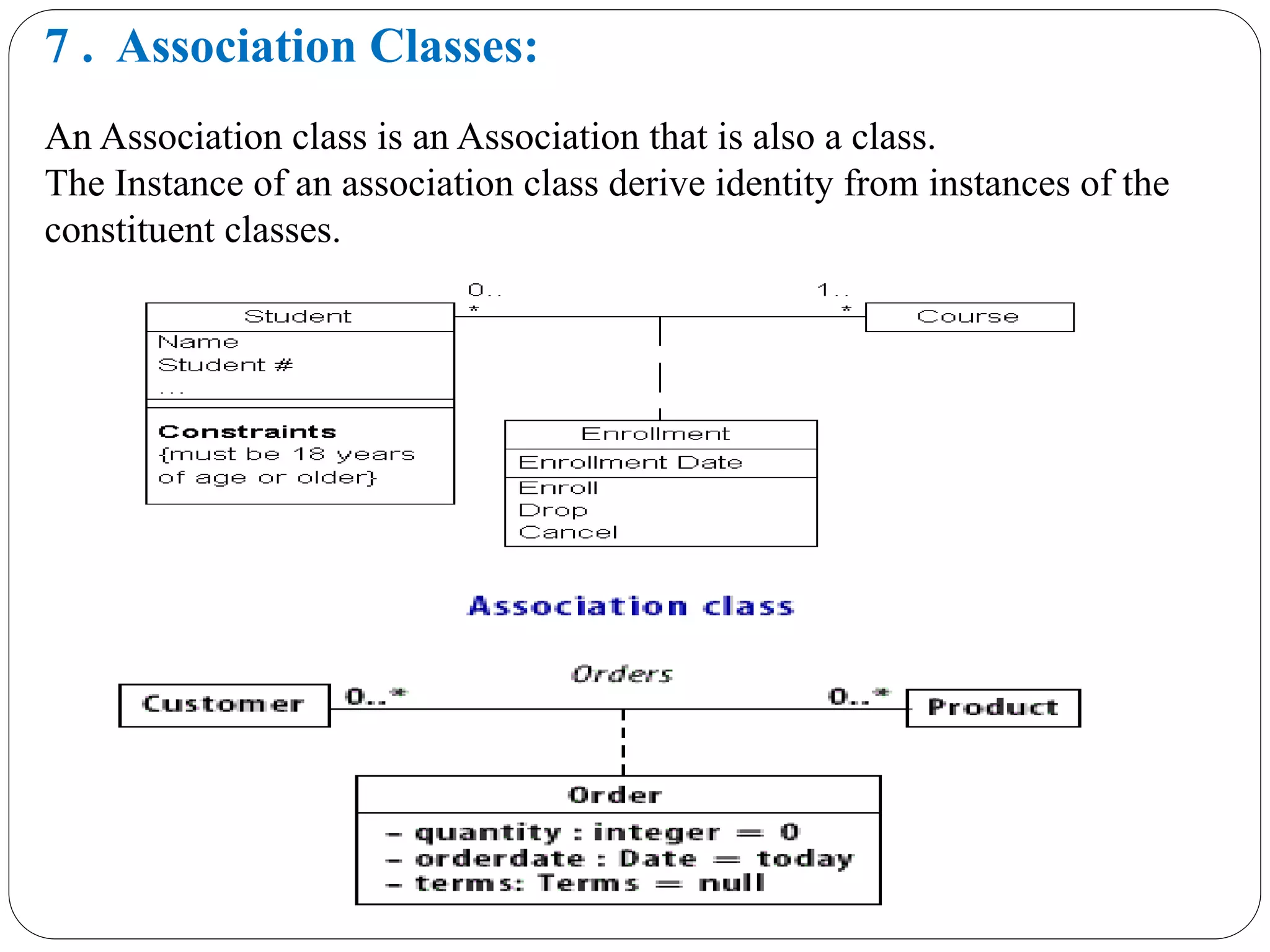7 . Association Classes:
An Association class is an Association that is also a class.
The Instance of an association class derive identity from instances of the
constituent classes.
 