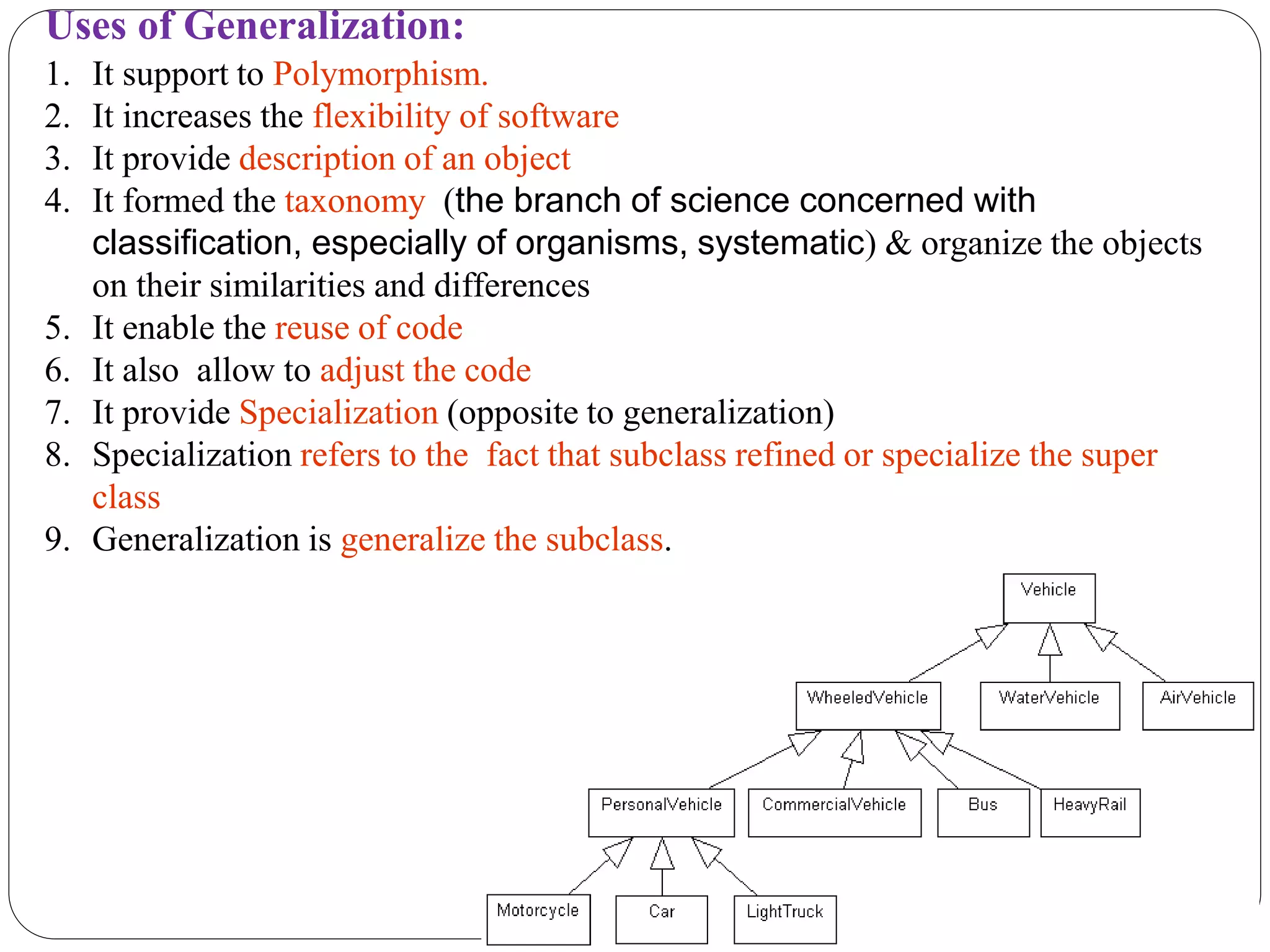 Uses of Generalization:
1. It support to Polymorphism.
2. It increases the flexibility of software
3. It provide description of an object
4. It formed the taxonomy (the branch of science concerned with
classification, especially of organisms, systematic) & organize the objects
on their similarities and differences
5. It enable the reuse of code
6. It also allow to adjust the code
7. It provide Specialization (opposite to generalization)
8. Specialization refers to the fact that subclass refined or specialize the super
class
9. Generalization is generalize the subclass.
 