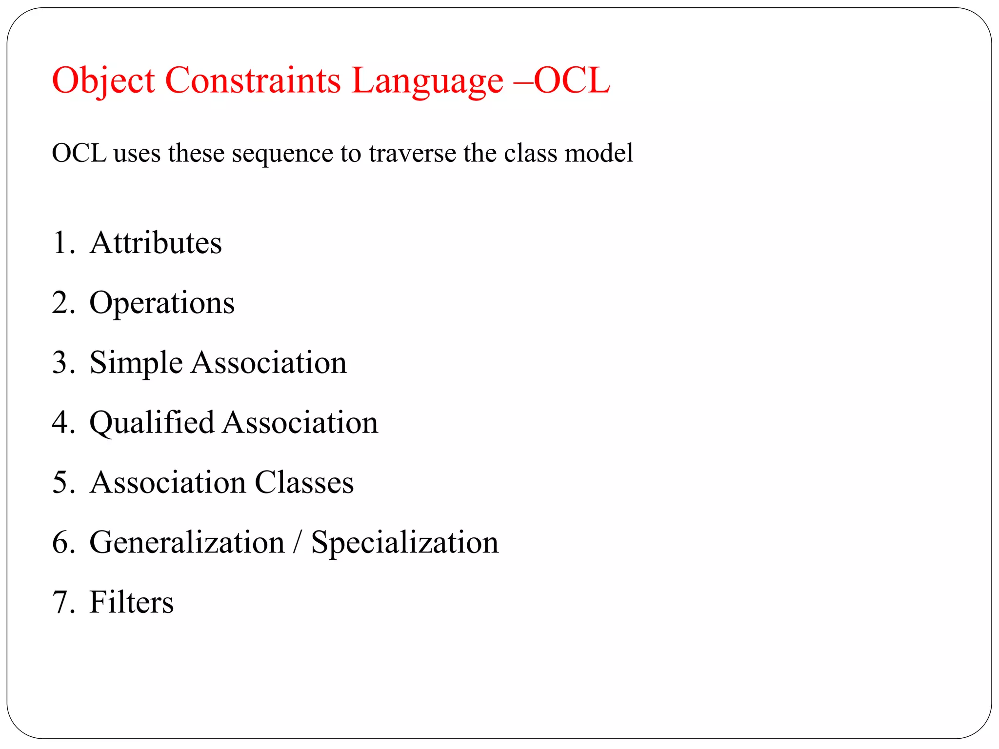 Object Constraints Language –OCL
OCL uses these sequence to traverse the class model
1. Attributes
2. Operations
3. Simple Association
4. Qualified Association
5. Association Classes
6. Generalization / Specialization
7. Filters
 