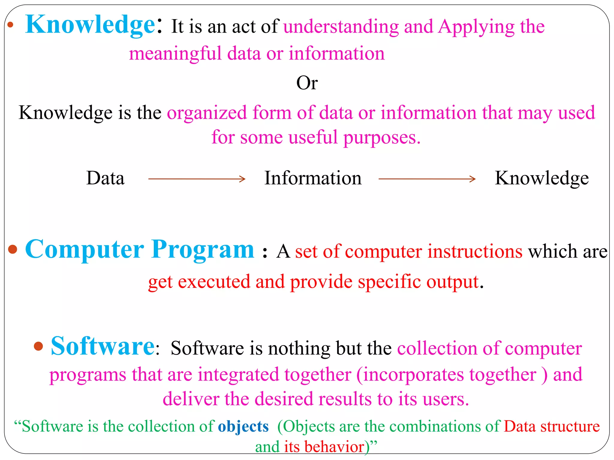 • Knowledge: It is an act of understanding and Applying the
meaningful data or information
Or
Knowledge is the organized form of data or information that may used
for some useful purposes.
Data Information Knowledge
 Computer Program : A set of computer instructions which are
get executed and provide specific output.
 Software: Software is nothing but the collection of computer
programs that are integrated together (incorporates together ) and
deliver the desired results to its users.
“Software is the collection of objects (Objects are the combinations of Data structure
and its behavior)”
 