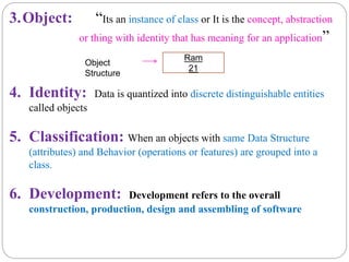 3.Object: “Its an instance of class or It is the concept, abstraction
or thing with identity that has meaning for an application”
4. Identity: Data is quantized into discrete distinguishable entities
called objects
5. Classification: When an objects with same Data Structure
(attributes) and Behavior (operations or features) are grouped into a
class.
6. Development: Development refers to the overall
construction, production, design and assembling of software
Ram
21
Object
Structure
 
