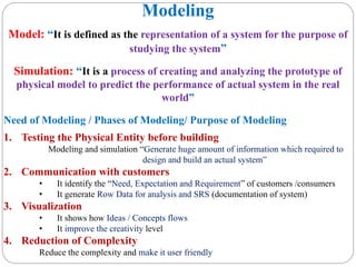 Modeling
Model: “It is defined as the representation of a system for the purpose of
studying the system”
Simulation: “It is a process of creating and analyzing the prototype of
physical model to predict the performance of actual system in the real
world”
Need of Modeling / Phases of Modeling/ Purpose of Modeling
1. Testing the Physical Entity before building
Modeling and simulation “Generate huge amount of information which required to
design and build an actual system”
2. Communication with customers
• It identify the “Need, Expectation and Requirement” of customers /consumers
• It generate Row Data for analysis and SRS (documentation of system)
3. Visualization
• It shows how Ideas / Concepts flows
• It improve the creativity level
4. Reduction of Complexity
Reduce the complexity and make it user friendly
 