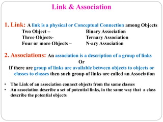 Link & Association
1. Link: A link is a physical or Conceptual Connection among Objects
Two Object – Binary Association
Three Objects- Ternary Association
Four or more Objects – N-ary Association
2. Associations: An association is a description of a group of links
Or
If there are group of links are available between objects to objects or
classes to classes then such group of links are called an Association
• The Link of an association connect objects from the same classes
• An association describe a set of potential links, in the same way that a class
describe the potential objects
 