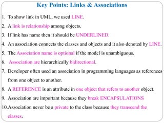 Key Points: Links & Associations
1. To show link in UML, we used LINE.
2. A link is relationship among objects.
3. If link has name then it should be UNDERLINED.
4. An association connects the classes and objects and it also denoted by LINE.
5. The Association name is optional if the model is unambiguous.
6. Association are hierarchically bidirectional.
7. Developer often used an association in programming languages as references
from one object to another.
8. A REFERENCE is an attribute in one object that refers to another object.
9. Association are important because they break ENCAPSULATIONS
10.Association never be a private to the class because they transcend the
classes.
 