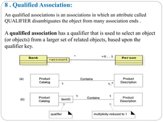 8 . Qualified Association:
An qualified associations is an associations in which an attribute called
QUALIFIER disambiguates the object from many association ends .
A qualified association has a qualifier that is used to select an object
(or objects) from a larger set of related objects, based upon the
qualifier key.
 