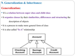 9. Generalization & Inheritance:
Generalization:
• It’s a relation between super class and child class
• It organize classes by their similarities, differences and structuring the
description of objects
• It is a process to make more general form of class
• It is also called “Is-A” relationship
 