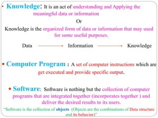 • Knowledge: It is an act of understanding and Applying the
meaningful data or information
Or
Knowledge is the organized form of data or information that may used
for some useful purposes.
Data Information Knowledge
 Computer Program : A set of computer instructions which are
get executed and provide specific output.
 Software: Software is nothing but the collection of computer
programs that are integrated together (incorporates together ) and
deliver the desired results to its users.
“Software is the collection of objects (Objects are the combinations of Data structure
and its behavior)”
 