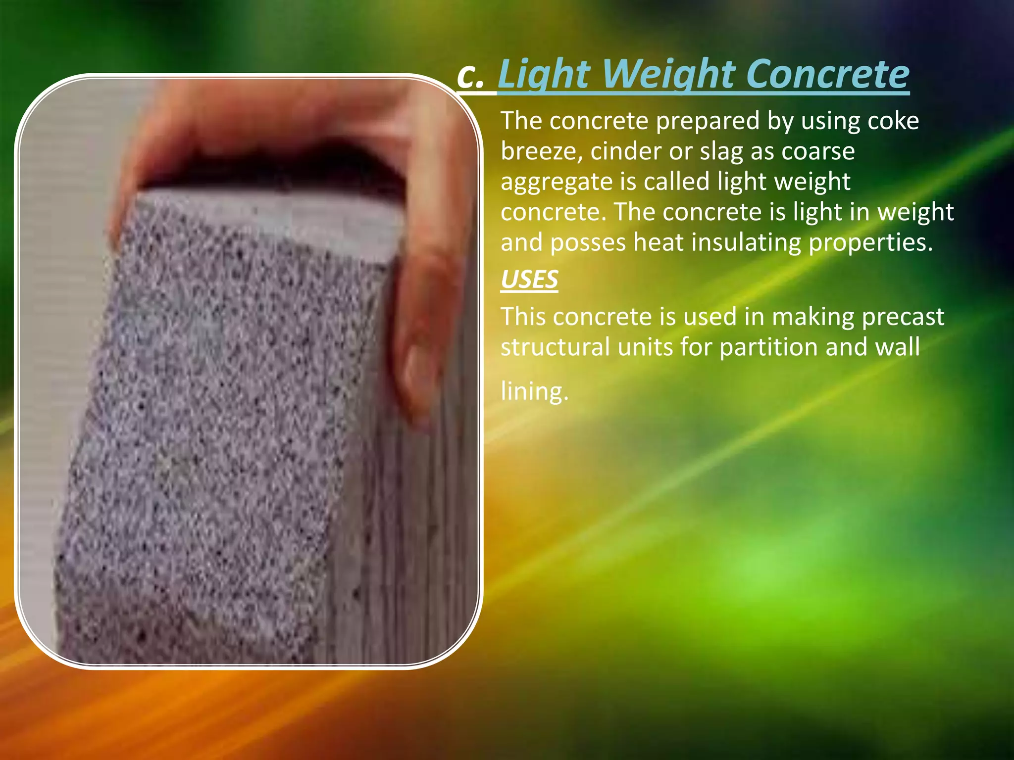 c. Light Weight Concrete
The concrete prepared by using coke
breeze, cinder or slag as coarse
aggregate is called light weight
concrete. The concrete is light in weight
and posses heat insulating properties.
USES
This concrete is used in making precast
structural units for partition and wall
lining.

 