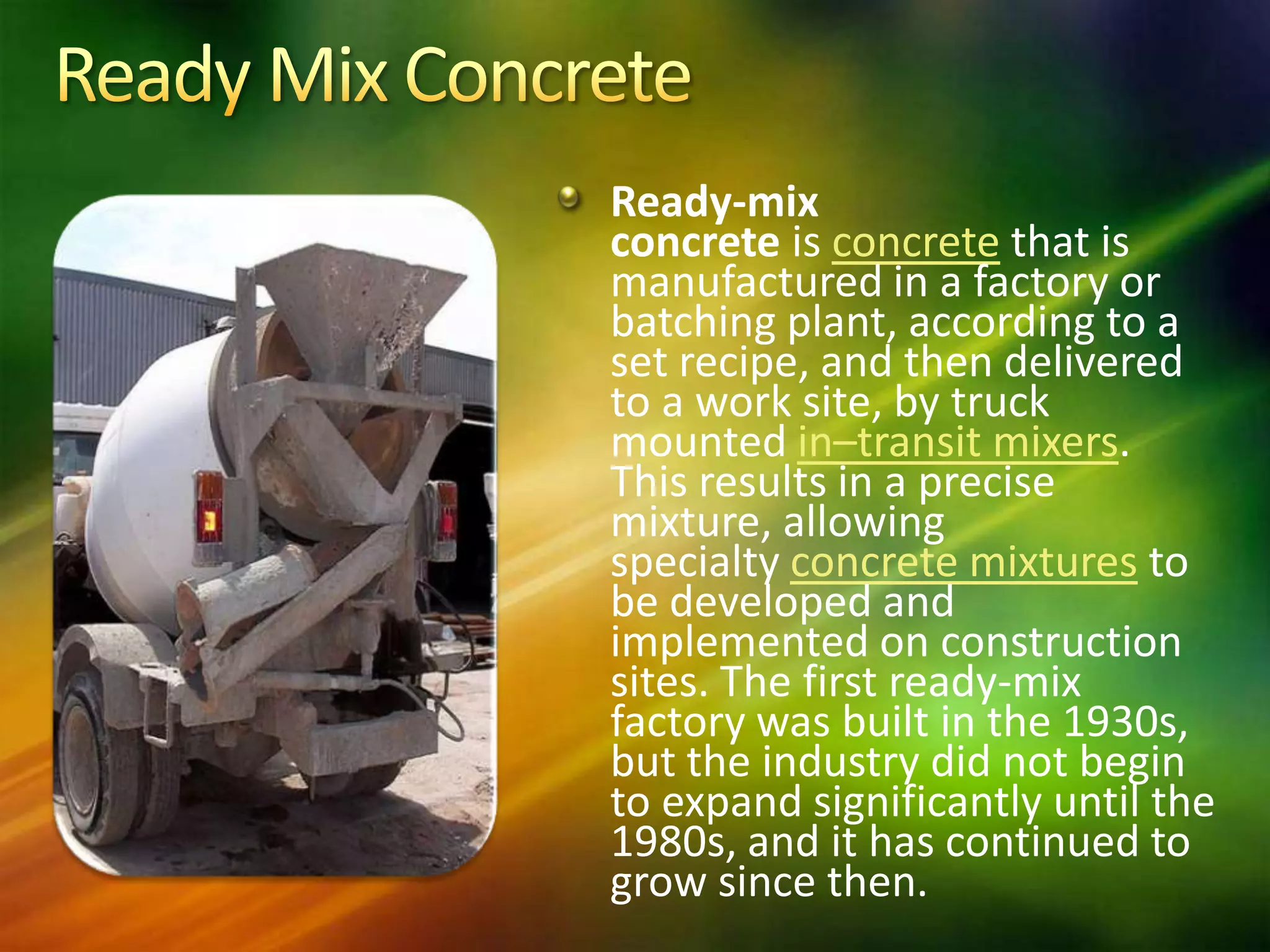 Ready-mix
concrete is concrete that is
manufactured in a factory or
batching plant, according to a
set recipe, and then delivered
to a work site, by truck
mounted in–transit mixers.
This results in a precise
mixture, allowing
specialty concrete mixtures to
be developed and
implemented on construction
sites. The first ready-mix
factory was built in the 1930s,
but the industry did not begin
to expand significantly until the
1980s, and it has continued to
grow since then.

 