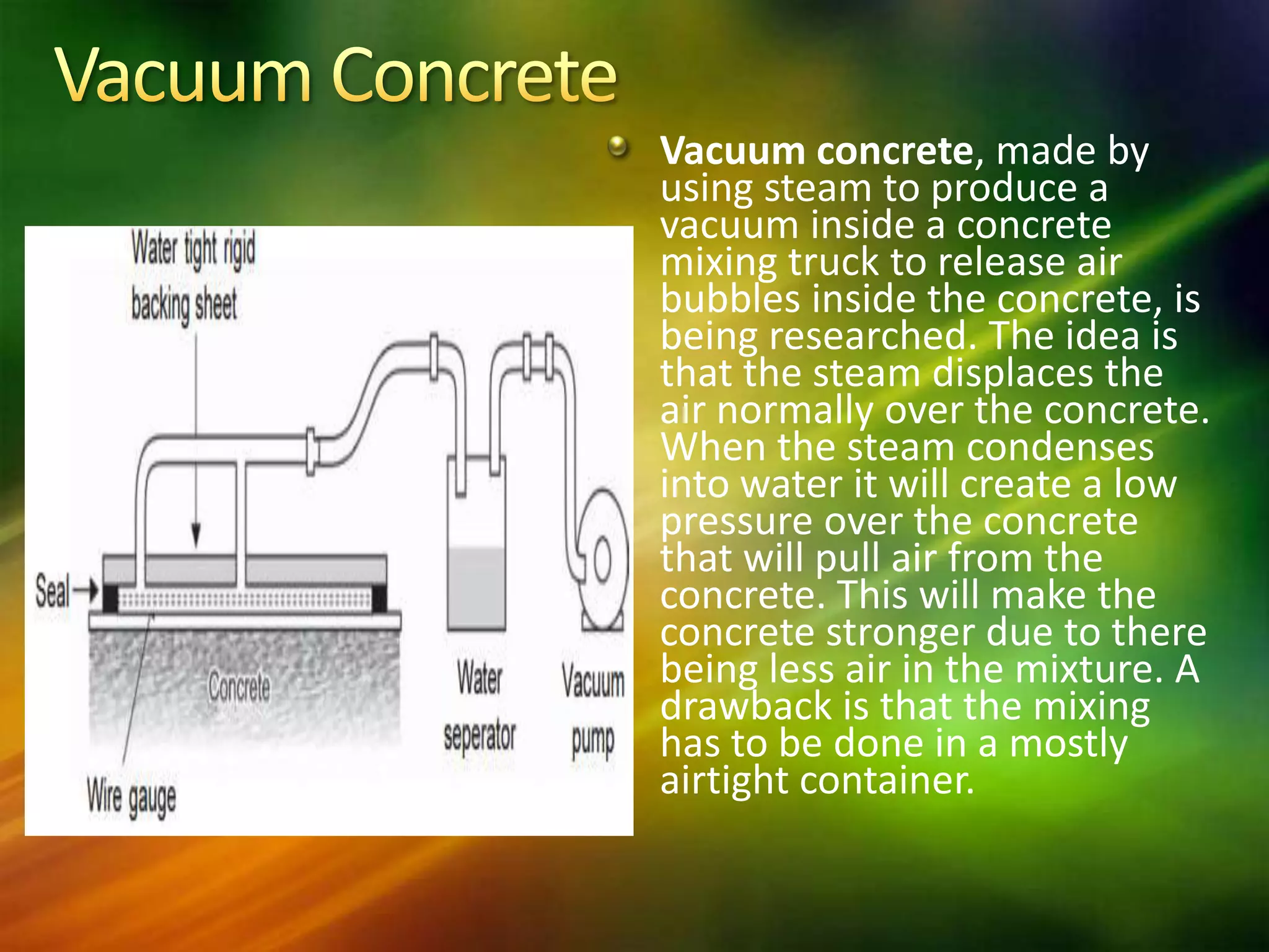 Vacuum concrete, made by
using steam to produce a
vacuum inside a concrete
mixing truck to release air
bubbles inside the concrete, is
being researched. The idea is
that the steam displaces the
air normally over the concrete.
When the steam condenses
into water it will create a low
pressure over the concrete
that will pull air from the
concrete. This will make the
concrete stronger due to there
being less air in the mixture. A
drawback is that the mixing
has to be done in a mostly
airtight container.

 