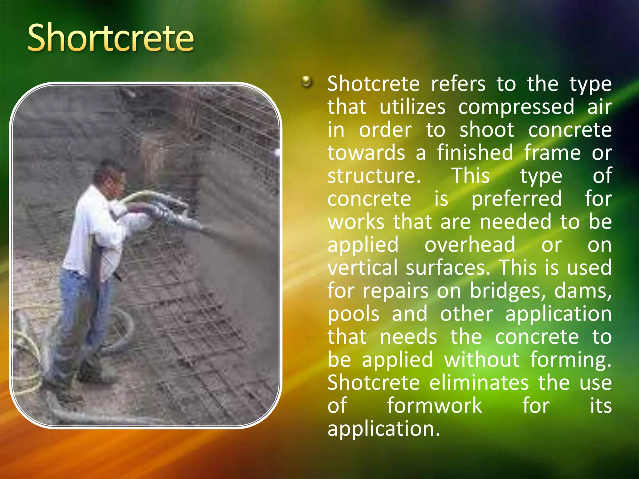 Shotcrete refers to the type
that utilizes compressed air
in order to shoot concrete
towards a finished frame or
structure. This type of
concrete is preferred for
works that are needed to be
applied overhead or on
vertical surfaces. This is used
for repairs on bridges, dams,
pools and other application
that needs the concrete to
be applied without forming.
Shotcrete eliminates the use
of
formwork
for
its
application.

 