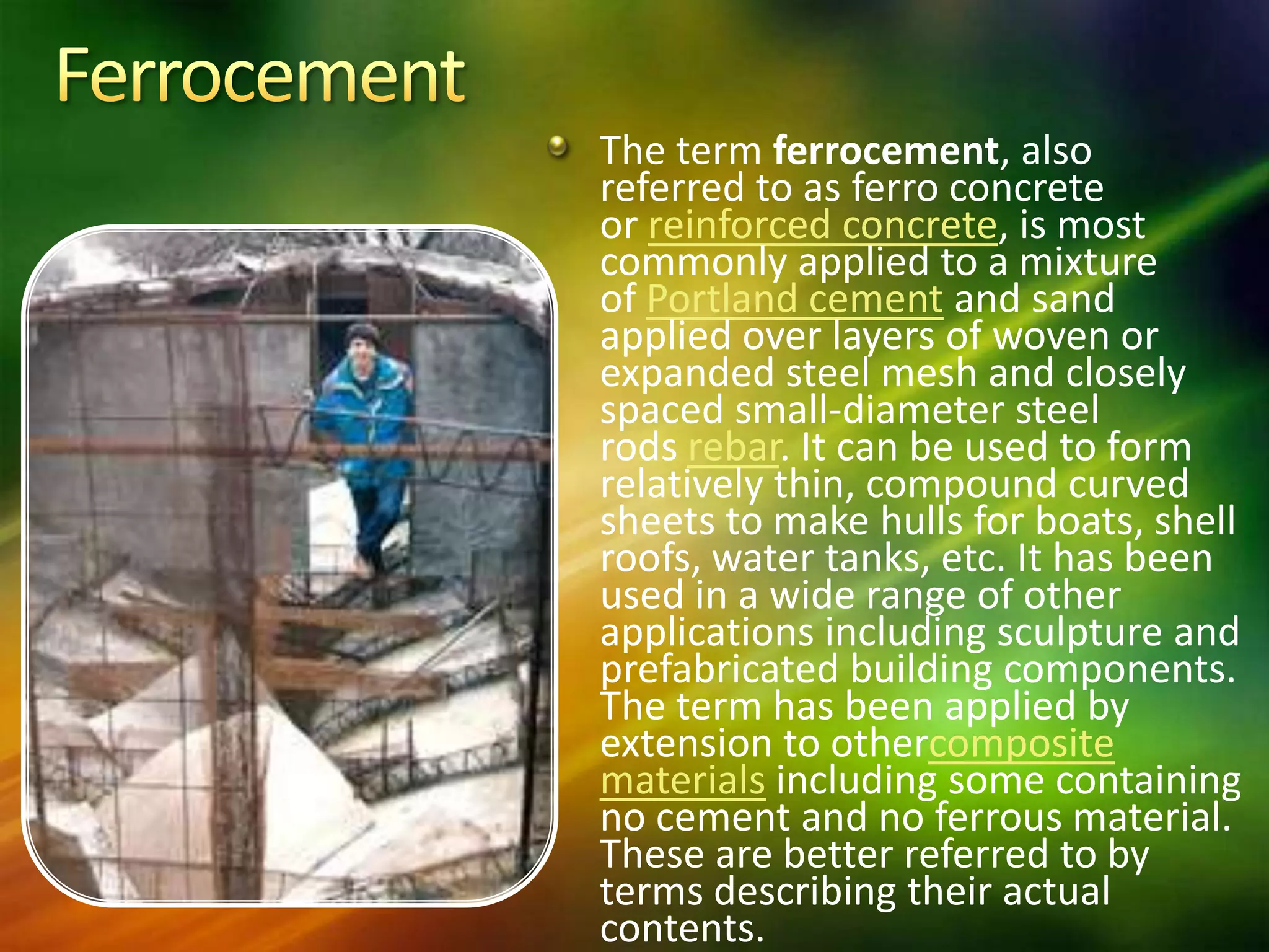 The term ferrocement, also
referred to as ferro concrete
or reinforced concrete, is most
commonly applied to a mixture
of Portland cement and sand
applied over layers of woven or
expanded steel mesh and closely
spaced small-diameter steel
rods rebar. It can be used to form
relatively thin, compound curved
sheets to make hulls for boats, shell
roofs, water tanks, etc. It has been
used in a wide range of other
applications including sculpture and
prefabricated building components.
The term has been applied by
extension to othercomposite
materials including some containing
no cement and no ferrous material.
These are better referred to by
terms describing their actual
contents.

 