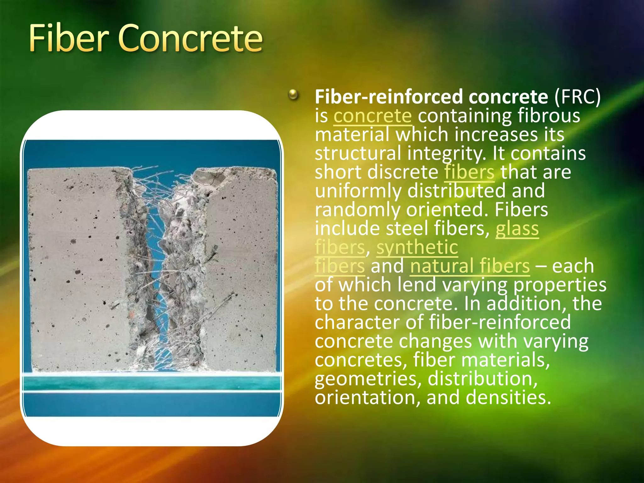 Fiber-reinforced concrete (FRC)
is concrete containing fibrous
material which increases its
structural integrity. It contains
short discrete fibers that are
uniformly distributed and
randomly oriented. Fibers
include steel fibers, glass
fibers, synthetic
fibers and natural fibers – each
of which lend varying properties
to the concrete. In addition, the
character of fiber-reinforced
concrete changes with varying
concretes, fiber materials,
geometries, distribution,
orientation, and densities.

 