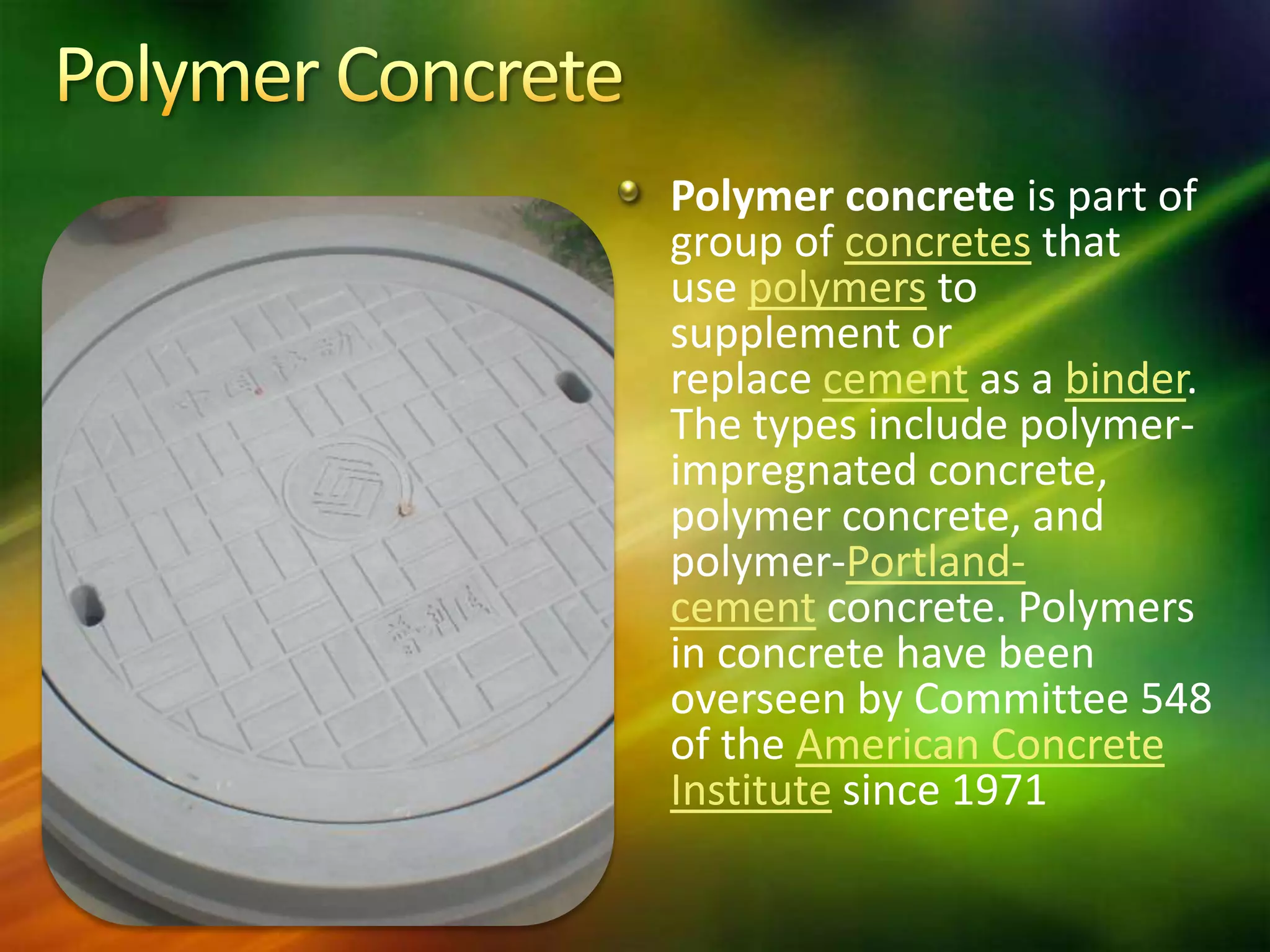 Polymer concrete is part of
group of concretes that
use polymers to
supplement or
replace cement as a binder.
The types include polymerimpregnated concrete,
polymer concrete, and
polymer-Portlandcement concrete. Polymers
in concrete have been
overseen by Committee 548
of the American Concrete
Institute since 1971

 