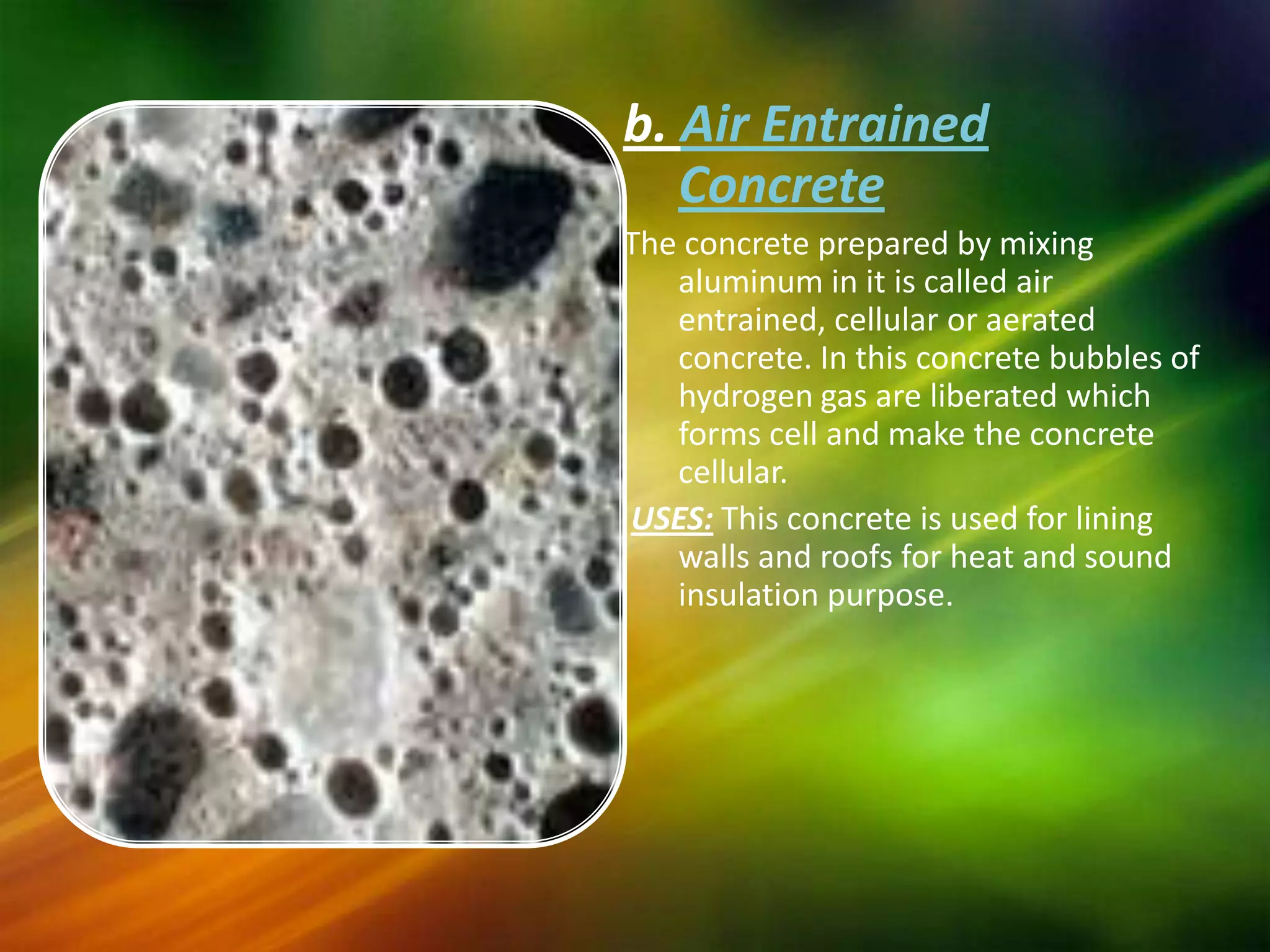 b. Air Entrained
Concrete
The concrete prepared by mixing
aluminum in it is called air
entrained, cellular or aerated
concrete. In this concrete bubbles of
hydrogen gas are liberated which
forms cell and make the concrete
cellular.
USES: This concrete is used for lining
walls and roofs for heat and sound
insulation purpose.

 