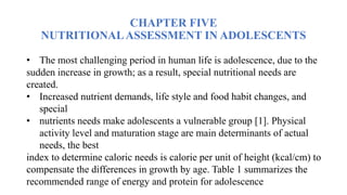 CHAPTER FIVE
NUTRITIONALASSESSMENT IN ADOLESCENTS
• The most challenging period in human life is adolescence, due to the
sudden increase in growth; as a result, special nutritional needs are
created.
• Increased nutrient demands, life style and food habit changes, and
special
• nutrients needs make adolescents a vulnerable group [1]. Physical
activity level and maturation stage are main determinants of actual
needs, the best
index to determine caloric needs is calorie per unit of height (kcal/cm) to
compensate the differences in growth by age. Table 1 summarizes the
recommended range of energy and protein for adolescence
 