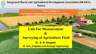 A Title of Your
Presentation
Delivered by
Integrated Rural and Agricultural Development Association (IRADA),
Satara
Online Training on
“Advanced Irrigation and Precision Agriculture
Unit For Measurement
&
Surveying of Agriculture Field
Er. A. N. Gaupale
M. Tech. (Irrigation and Drainage Engineering)
 