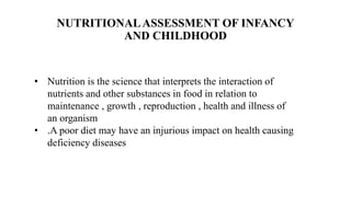 NUTRITIONALASSESSMENT OF INFANCY
AND CHILDHOOD
• Nutrition is the science that interprets the interaction of
nutrients and other substances in food in relation to
maintenance , growth , reproduction , health and illness of
an organism
• .A poor diet may have an injurious impact on health causing
deficiency diseases
 