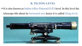 B. TILTING LEVEL
 It is also known as Indian office Pattern(I.O.P.) level. In this level the
telescope tilts about its horizontal axis hence it is called tilting level.
 
