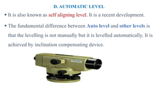 D. AUTOMATIC LEVEL
 It is also known as self aligning level. It is a recent development.
 The fundamental difference between Auto level and other levels is
that the levelling is not manually but it is levelled automatically. It is
achieved by inclination compensating device.
 