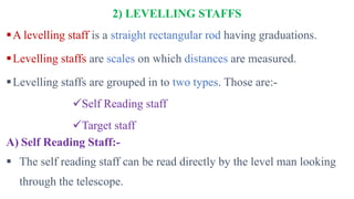 2) LEVELLING STAFFS
A levelling staff is a straight rectangular rod having graduations.
Levelling staffs are scales on which distances are measured.
Levelling staffs are grouped in to two types. Those are:-
Self Reading staff
Target staff
A) Self Reading Staff:-
 The self reading staff can be read directly by the level man looking
through the telescope.
 