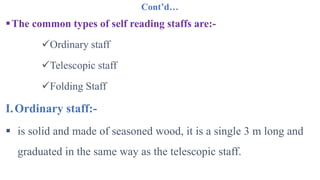 Cont’d…
The common types of self reading staffs are:-
Ordinary staff
Telescopic staff
Folding Staff
I.Ordinary staff:-
 is solid and made of seasoned wood, it is a single 3 m long and
graduated in the same way as the telescopic staff.
 