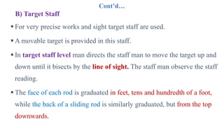 Cont’d…
B) Target Staff
 For very precise works and sight target staff are used.
 A movable target is provided in this staff.
 In target staff level man directs the staff man to move the target up and
down until it bisects by the line of sight. The staff man observe the staff
reading.
 The face of each rod is graduated in feet, tens and hundredth of a foot,
while the back of a sliding rod is similarly graduated, but from the top
downwards.
 