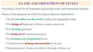4.2. USE AND ADJUSTMENT OF LEVELS
 Leveling is done for all important engineering works and construction projects.
 Some of the purposes for which leveling is done are listed below:
To find elevations on the earth’s surface for topographic maps.
For design of highways, railways, canals, sewers etc.
For locating grid lines
For laying out of construction projects
For locating excavating(mining) levels
To determine the drainage characteristics of an area
Determination of volumes of earthwork for roads, railways etc.
 