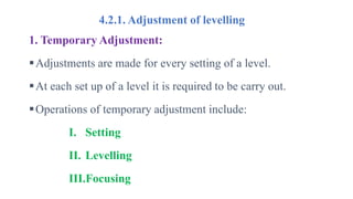 4.2.1. Adjustment of levelling
1. Temporary Adjustment:
Adjustments are made for every setting of a level.
At each set up of a level it is required to be carry out.
Operations of temporary adjustment include:
I. Setting
II. Levelling
III.Focusing
 